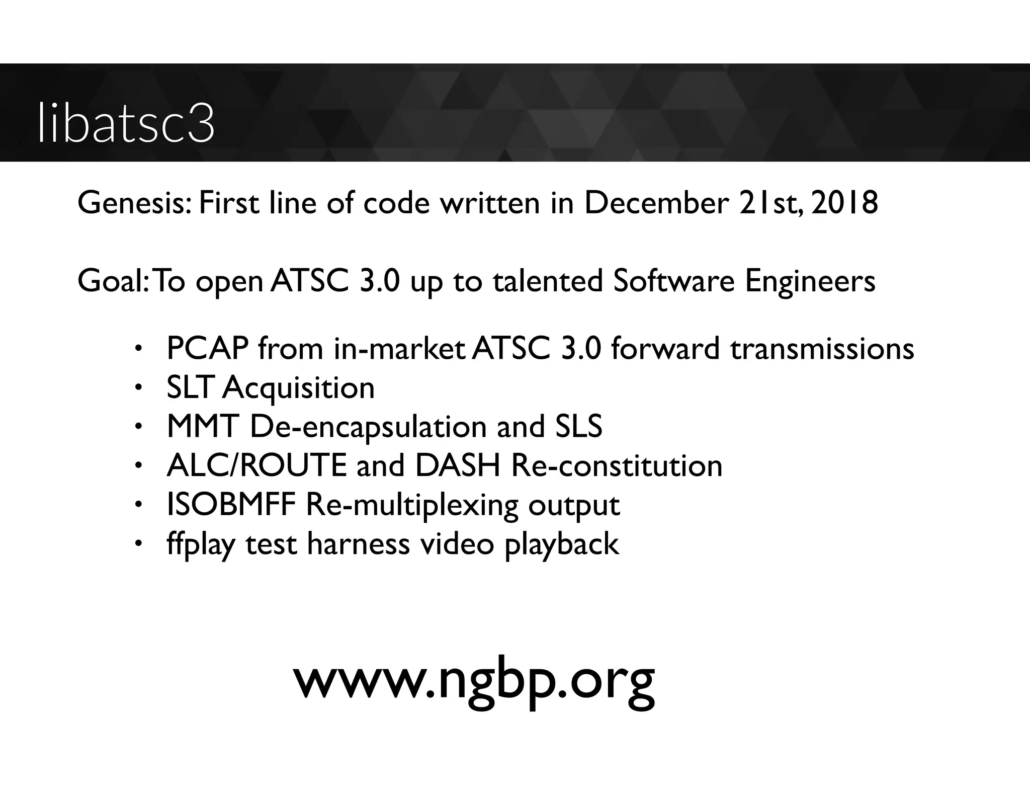 libatsc3
• PCAP from in-market ATSC 3.0 forward transmissions
• SLT Acquisition
• MMT De-encapsulation and SLS
• ALC/ROUTE and DASH Re-constitution
• ISOBMFF Re-multiplexing output
• ffplay test harness video playback
Genesis: First line of code written in December 21st, 2018
Goal:To open ATSC 3.0 up to talented Software Engineers
www.ngbp.org
 