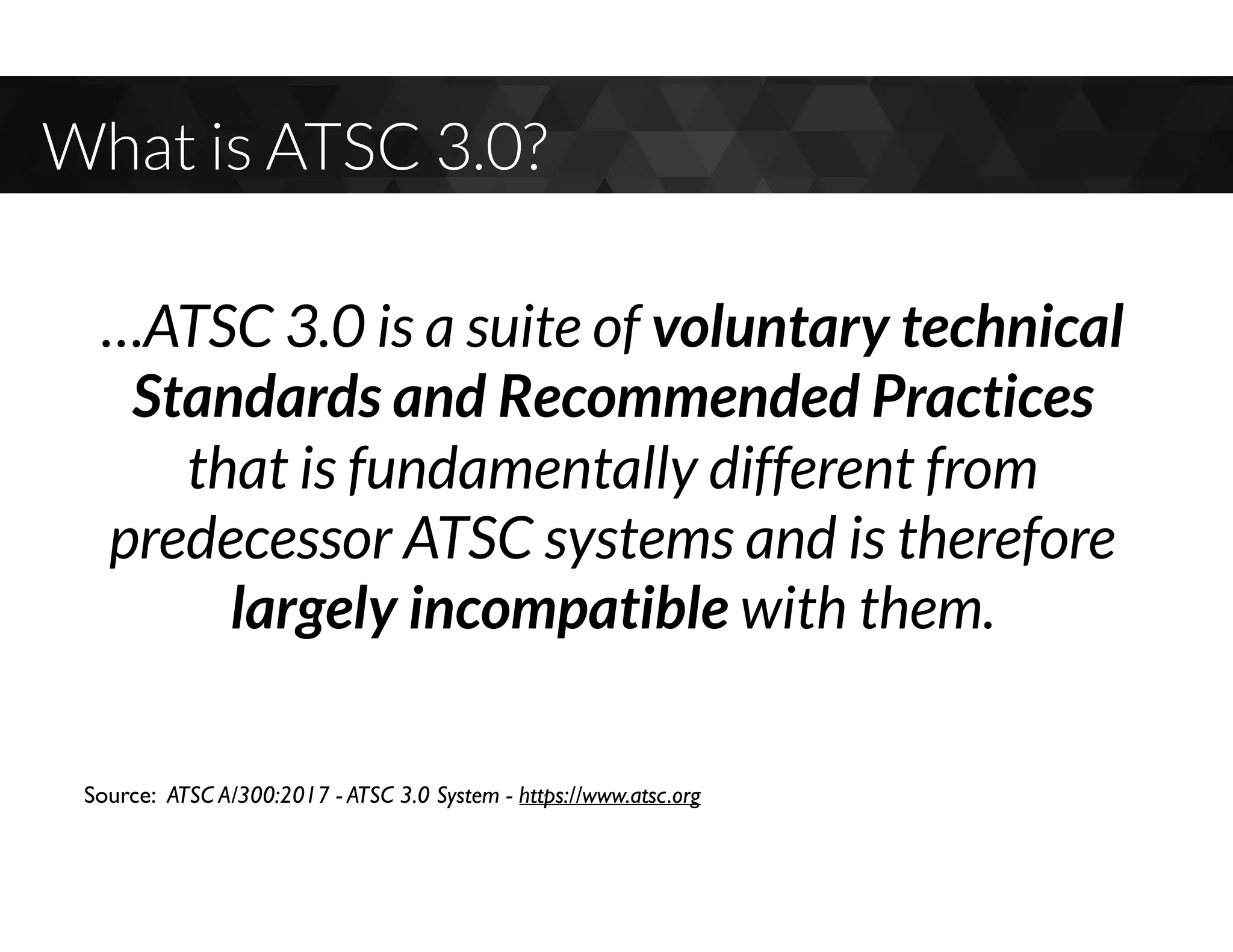 What is ATSC 3.0?
…ATSC 3.0 is a suite of voluntary technical
Standards and Recommended Practices
that is fundamentally different from
predecessor ATSC systems and is therefore
largely incompatible with them.
Source: ATSC A/300:2017 - ATSC 3.0 System - https://www.atsc.org
 