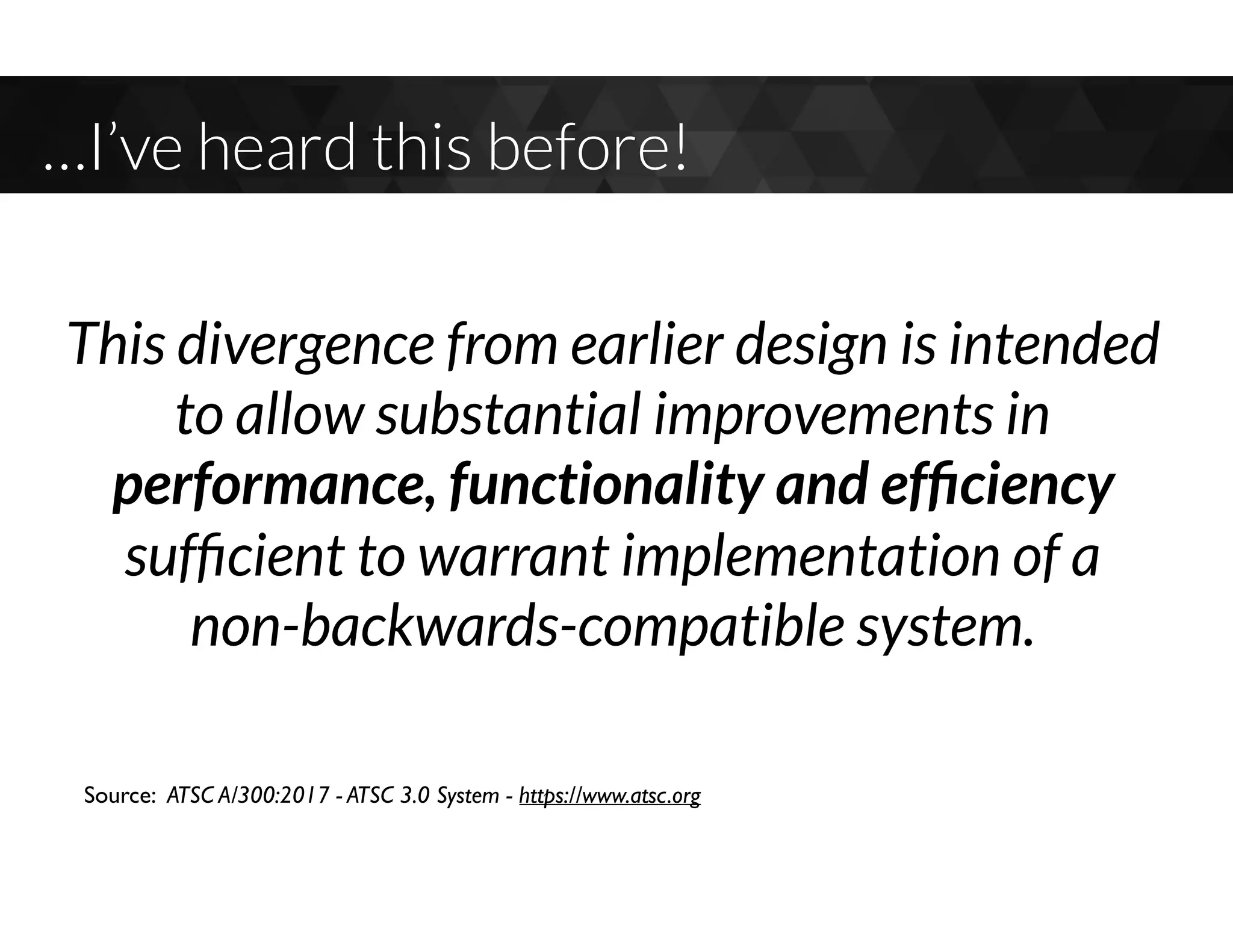 …I’ve heard this before!
This divergence from earlier design is intended
to allow substantial improvements in
performance, functionality and efﬁciency
sufﬁcient to warrant implementation of a  
non-backwards-compatible system.
Source: ATSC A/300:2017 - ATSC 3.0 System - https://www.atsc.org
 