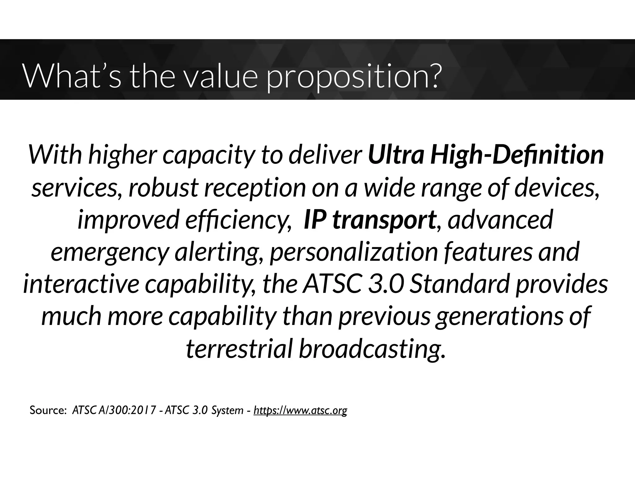 What’s the value proposition?
Source: ATSC A/300:2017 - ATSC 3.0 System - https://www.atsc.org
With higher capacity to deliver Ultra High-Deﬁnition
services, robust reception on a wide range of devices,
improved efﬁciency, IP transport, advanced
emergency alerting, personalization features and
interactive capability, the ATSC 3.0 Standard provides
much more capability than previous generations of
terrestrial broadcasting.
 