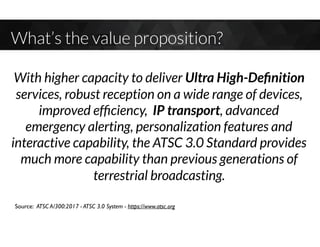 What’s the value proposition?
Source: ATSC A/300:2017 - ATSC 3.0 System - https://www.atsc.org
With higher capacity to deliver Ultra High-Deﬁnition
services, robust reception on a wide range of devices,
improved efﬁciency, IP transport, advanced
emergency alerting, personalization features and
interactive capability, the ATSC 3.0 Standard provides
much more capability than previous generations of
terrestrial broadcasting.
 