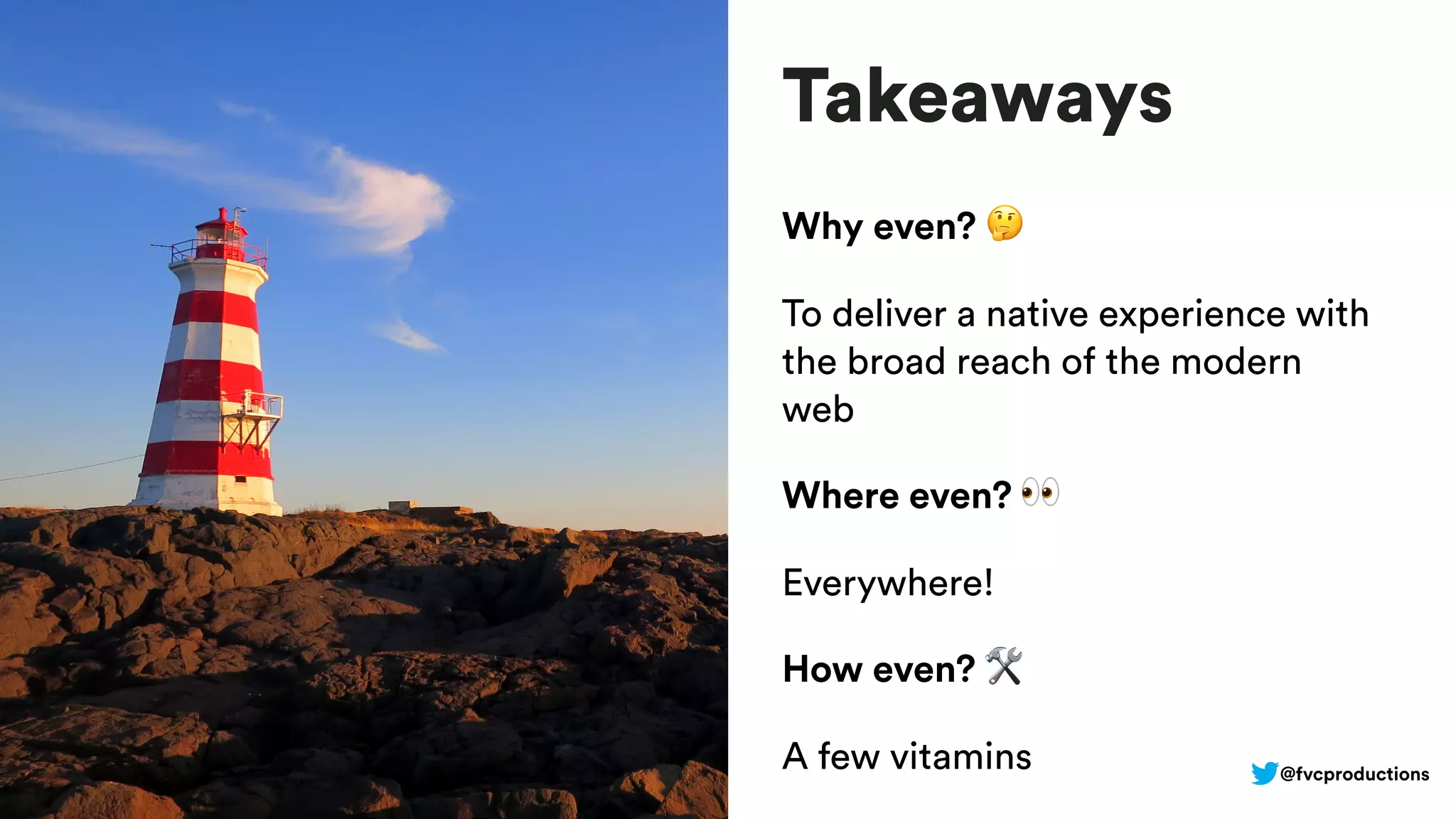 Takeaways
Why even? 🤔
To deliver a native experience with
the broad reach of the modern
web
Where even? 👀
Everywhere!
How even? 🛠
A few vitamins @fvcproductions
 