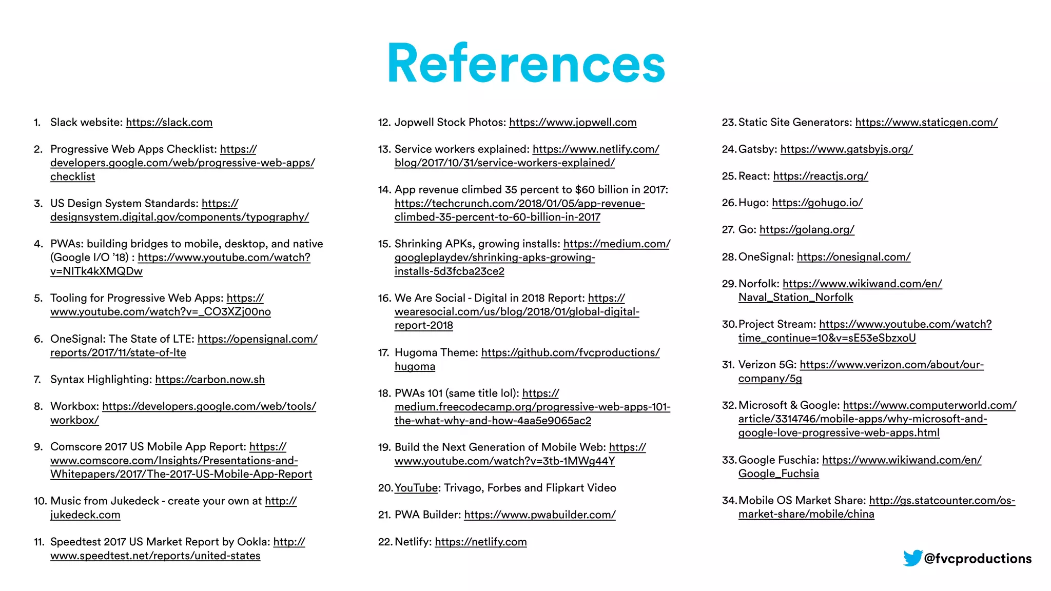 References
1. Slack website: https://slack.com
2. Progressive Web Apps Checklist: https://
developers.google.com/web/progressive-web-apps/
checklist
3. US Design System Standards: https://
designsystem.digital.gov/components/typography/
4. PWAs: building bridges to mobile, desktop, and native
(Google I/O ’18) : https://www.youtube.com/watch?
v=NITk4kXMQDw
5. Tooling for Progressive Web Apps: https://
www.youtube.com/watch?v=_CO3XZj00no
6. OneSignal: The State of LTE: https://opensignal.com/
reports/2017/11/state-of-lte
7. Syntax Highlighting: https://carbon.now.sh
8. Workbox: https://developers.google.com/web/tools/
workbox/
9. Comscore 2017 US Mobile App Report: https://
www.comscore.com/Insights/Presentations-and-
Whitepapers/2017/The-2017-US-Mobile-App-Report
10. Music from Jukedeck - create your own at http://
jukedeck.com
11. Speedtest 2017 US Market Report by Ookla: http://
www.speedtest.net/reports/united-states
12. Jopwell Stock Photos: https://www.jopwell.com
13. Service workers explained: https://www.netlify.com/
blog/2017/10/31/service-workers-explained/
14. App revenue climbed 35 percent to $60 billion in 2017:
https://techcrunch.com/2018/01/05/app-revenue-
climbed-35-percent-to-60-billion-in-2017
15. Shrinking APKs, growing installs: https://medium.com/
googleplaydev/shrinking-apks-growing-
installs-5d3fcba23ce2
16. We Are Social - Digital in 2018 Report: https://
wearesocial.com/us/blog/2018/01/global-digital-
report-2018
17. Hugoma Theme: https://github.com/fvcproductions/
hugoma
18. PWAs 101 (same title lol): https://
medium.freecodecamp.org/progressive-web-apps-101-
the-what-why-and-how-4aa5e9065ac2
19. Build the Next Generation of Mobile Web: https://
www.youtube.com/watch?v=3tb-1MWg44Y
20.YouTube: Trivago, Forbes and Flipkart Video
21. PWA Builder: https://www.pwabuilder.com/
22.Netlify: https://netlify.com
23.Static Site Generators: https://www.staticgen.com/
24.Gatsby: https://www.gatsbyjs.org/
25.React: https://reactjs.org/
26.Hugo: https://gohugo.io/
27. Go: https://golang.org/
28.OneSignal: https://onesignal.com/
29.Norfolk: https://www.wikiwand.com/en/
Naval_Station_Norfolk
30.Project Stream: https://www.youtube.com/watch?
time_continue=10&v=sE53eSbzxoU
31. Verizon 5G: https://www.verizon.com/about/our-
company/5g
32.Microsoft & Google: https://www.computerworld.com/
article/3314746/mobile-apps/why-microsoft-and-
google-love-progressive-web-apps.html
33.Google Fuschia: https://www.wikiwand.com/en/
Google_Fuchsia
34.Mobile OS Market Share: http://gs.statcounter.com/os-
market-share/mobile/china
@fvcproductions
 