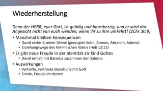 Wiederherstellung
Denn der HERR, euer Gott, ist gnädig und barmherzig, und er wird das
Angesicht nicht von euch wenden, wenn ihr zu ihm umkehrt! (2Chr 30:9)
• Manchmal bleiben Konsequenzen
• David verlor 4 seiner Söhne (gezeugter Sohn, Amnon, Absalom, Adonia)
• Erziehungswege des himmlischen Vaters (Heb 12:11)
• Er gibt neue Freude in der Identität als Kind Gottes
• David erhielt mit Batseba zusammen den Salomo
• Auswirkungen
• Vertiefte, vertraute Beziehung mit Gott
• Friede, Freude im Herzen
 