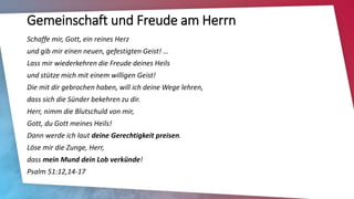 Gemeinschaft und Freude am Herrn
Schaffe mir, Gott, ein reines Herz
und gib mir einen neuen, gefestigten Geist! …
Lass mir wiederkehren die Freude deines Heils
und stütze mich mit einem willigen Geist!
Die mit dir gebrochen haben, will ich deine Wege lehren,
dass sich die Sünder bekehren zu dir.
Herr, nimm die Blutschuld von mir,
Gott, du Gott meines Heils!
Dann werde ich laut deine Gerechtigkeit preisen.
Löse mir die Zunge, Herr,
dass mein Mund dein Lob verkünde!
Psalm 51:12,14-17
 