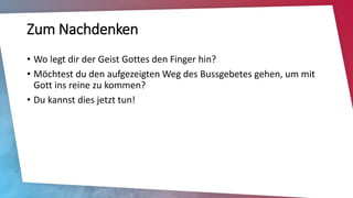Zum Nachdenken
• Wo legt dir der Geist Gottes den Finger hin?
• Möchtest du den aufgezeigten Weg des Bussgebetes gehen, um mit
Gott ins reine zu kommen?
• Du kannst dies jetzt tun!
 
