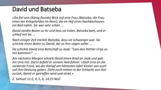 David und Batseba
«Da fiel sein (König Davids) Blick auf eine Frau (Batseba, die Frau
eines der Kriegshelden im Heer), die im Hof eines Nachbarhauses
ein Bad nahm. Sie war sehr schön. …
David sandte Boten zu ihr und liess sie holen. Batseba kam, und er
schlief mit ihr. …
Nach einiger Zeit merkte Batseba, dass sie schwanger war. Sie
schickte einen Boten zu David, der es ihm sagen sollte. …
Da schickte David eine Botschaft zu Joab: "Lass den Hetiter Urija zu
mir kommen!" …
Am nächsten Morgen schrieb David einen Brief an Joab und gab
ihn Uria mit. Darin befahl er seinem Heerführer: »Stell Uria an die
vorderste Front, wo der Kampf am härtesten tobt! Keiner von euch
soll ihm Deckung geben. Zieht euch mitten in der Schlacht von ihm
zurück, damit er getroffen wird und stirbt.«
2. Samuel 11:2, 4, 5, 6, 14,15 NeÜ
 