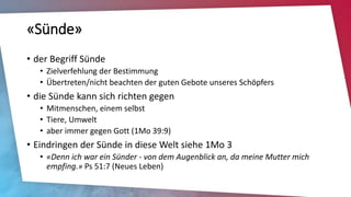 «Sünde»
• der Begriff Sünde
• Zielverfehlung der Bestimmung
• Übertreten/nicht beachten der guten Gebote unseres Schöpfers
• die Sünde kann sich richten gegen
• Mitmenschen, einem selbst
• Tiere, Umwelt
• aber immer gegen Gott (1Mo 39:9)
• Eindringen der Sünde in diese Welt siehe 1Mo 3
• «Denn ich war ein Sünder - von dem Augenblick an, da meine Mutter mich
empfing.» Ps 51:7 (Neues Leben)
 