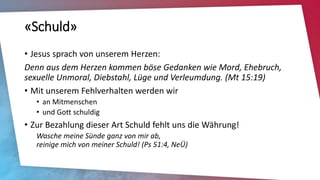 «Schuld»
• Jesus sprach von unserem Herzen:
Denn aus dem Herzen kommen böse Gedanken wie Mord, Ehebruch,
sexuelle Unmoral, Diebstahl, Lüge und Verleumdung. (Mt 15:19)
• Mit unserem Fehlverhalten werden wir
• an Mitmenschen
• und Gott schuldig
• Zur Bezahlung dieser Art Schuld fehlt uns die Währung!
Wasche meine Sünde ganz von mir ab,
reinige mich von meiner Schuld! (Ps 51:4, NeÜ)
 