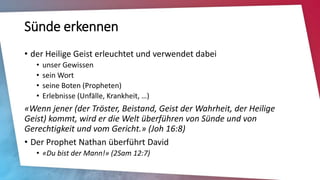 Sünde erkennen
• der Heilige Geist erleuchtet und verwendet dabei
• unser Gewissen
• sein Wort
• seine Boten (Propheten)
• Erlebnisse (Unfälle, Krankheit, …)
«Wenn jener (der Tröster, Beistand, Geist der Wahrheit, der Heilige
Geist) kommt, wird er die Welt überführen von Sünde und von
Gerechtigkeit und vom Gericht.» (Joh 16:8)
• Der Prophet Nathan überführt David
• «Du bist der Mann!» (2Sam 12:7)
 