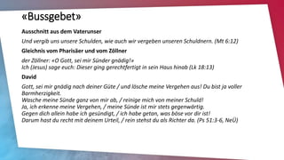 «Bussgebet»
Ausschnitt aus dem Vaterunser
Und vergib uns unsere Schulden, wie auch wir vergeben unseren Schuldnern. (Mt 6:12)
Gleichnis vom Pharisäer und vom Zöllner
der Zöllner: «O Gott, sei mir Sünder gnädig!»
Ich (Jesus) sage euch: Dieser ging gerechtfertigt in sein Haus hinab (Lk 18:13)
David
Gott, sei mir gnädig nach deiner Güte / und lösche meine Vergehen aus! Du bist ja voller
Barmherzigkeit.
Wasche meine Sünde ganz von mir ab, / reinige mich von meiner Schuld!
Ja, ich erkenne meine Vergehen, / meine Sünde ist mir stets gegenwärtig.
Gegen dich allein habe ich gesündigt, / ich habe getan, was böse vor dir ist!
Darum hast du recht mit deinem Urteil, / rein stehst du als Richter da. (Ps 51:3-6, NeÜ)
 