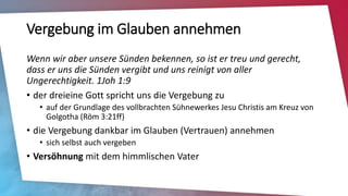 Vergebung im Glauben annehmen
Wenn wir aber unsere Sünden bekennen, so ist er treu und gerecht,
dass er uns die Sünden vergibt und uns reinigt von aller
Ungerechtigkeit. 1Joh 1:9
• der dreieine Gott spricht uns die Vergebung zu
• auf der Grundlage des vollbrachten Sühnewerkes Jesu Christis am Kreuz von
Golgotha (Röm 3:21ff)
• die Vergebung dankbar im Glauben (Vertrauen) annehmen
• sich selbst auch vergeben
• Versöhnung mit dem himmlischen Vater
 