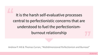 @cattsmall
It is the harsh self-evaluative processes
central to perfectionistic concerns that are
understood to fuel the perfectionism-
burnout relationship
Andrew P. Hill & Thomas Curran, Multidimensional Perfectionism and Burnout
 