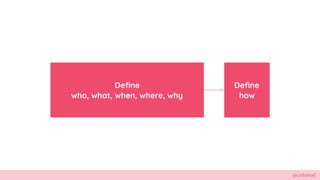 @cattsmall
Define
who, what, when, where, why
Define
how
 