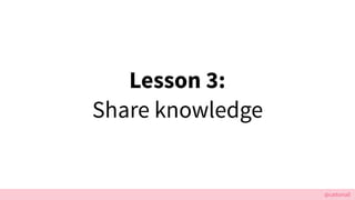@cattsmall
Lesson 3:
Share knowledge
 