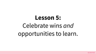 @cattsmall
Lesson 5:
Celebrate wins and
opportunities to learn.
 