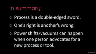 @cattsmall@cattsmall
 Process is a double-edged sword.
 Ones right is anothers wrong.
 Power shifts/vacuums can happen
when one person advocates for a
new process or tool.
In summary:
 