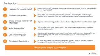 Further tips
Highlight the important stuff
Eliminate distractions
Create a visual hierarchy of
information
Make it accessible
1
2
3
4
Only highlight 10% of the overall visual. Use preattentive attributes to do so, even together
for very important stuff
When detail isn’t needed, summarize. Ask yourself if eliminating this would change
anything. If not, take it out. Push less impacting items to the background with light grey
Organize information to guide the audience. Follow a Z-pattern from top left to bottom right.
You might be an engineer, but it shouldn’t take someone with an engineering degree to
understand your graph.
Use simple language5
Choose simple language over complex, choose fewer words over more words, define any
specialized language with which your audience may not be familiar, and spell out
acronyms.
Be mindful of aestethics6
Be smart with colors. Pay attention to alignment to give a sense of unity and cohesion.
Leverage white space, and don’t add stuff just to fill space
Always prefer simple over complex
 