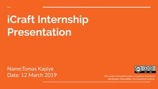 iCraft Internship
Presentation
Name:Tomas Kapiye
Date: 12 March 2019 This work is licensed under a Creative Commons
Attribution-ShareAlike 4.0 Unported License.
 