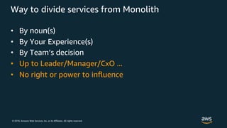 © 2018, Amazon Web Services, Inc. or its Affiliates. All rights reserved.
Way to divide services from Monolith
• By noun(s)
• By Your Experience(s)
• By Team’s decision
• Up to Leader/Manager/CxO ...
• No right or power to influence
 