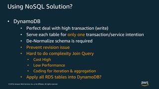 © 2018, Amazon Web Services, Inc. or its Affiliates. All rights reserved.
• DynamoDB
• Perfect deal with high transaction (write)
• Serve each table for only one transaction/service intention
• De-Normalize schema is required
• Prevent revision issue
• Hard to do complexity Join Query
• Cost High
• Low Performance
• Coding for iteration & aggregation
• Apply all RDS tables into DynamoDB?
Using NoSQL Solution?
 