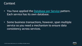 © 2018, Amazon Web Services, Inc. or its Affiliates. All rights reserved.
Context
• You have applied the Database per Service pattern.
Each service has its own database.
• Some business transactions, however, span multiple
service so you need a mechanism to ensure data
consistency across services.
 