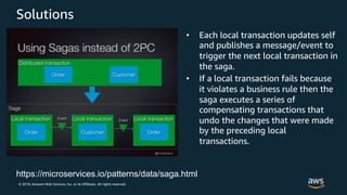 © 2018, Amazon Web Services, Inc. or its Affiliates. All rights reserved.
Solutions
• Each local transaction updates self
and publishes a message/event to
trigger the next local transaction in
the saga.
• If a local transaction fails because
it violates a business rule then the
saga executes a series of
compensating transactions that
undo the changes that were made
by the preceding local
transactions.
https://microservices.io/patterns/data/saga.html
 