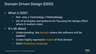 © 2018, Amazon Web Services, Inc. or its Affiliates. All rights reserved.
Domain Driven Design (DDD)
• What is DDD?
• Not only a Technology / Methodology
• Set of principles and patterns for focusing the design effort
where it matters most
• It’s all about
• Understanding the domain where the software will be
applied
• Create highly expressive model of that domain
• Distil Ubiquitous language
 