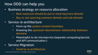 © 2018, Amazon Web Services, Inc. or its Affiliates. All rights reserved.
How DDD can help you
• Business strategy on resource allocation
• Best resources should be put in most key/core domain
• Buy or out-sourcing common domain and sub domain
• Service re-architecture
• Form up the system context boundary
• Knowing the upstream-downstream relationship between
domains
• Meaningful to do microservice (separate computing/persist,
and API communication )
• Service Migration
• Good to re-architecture
 