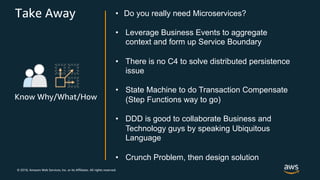 © 2018, Amazon Web Services, Inc. or its Affiliates. All rights reserved.
Take Away
Know Why/What/How
• Do you really need Microservices?
• Leverage Business Events to aggregate
context and form up Service Boundary
• There is no C4 to solve distributed persistence
issue
• State Machine to do Transaction Compensate
(Step Functions way to go)
• DDD is good to collaborate Business and
Technology guys by speaking Ubiquitous
Language
• Crunch Problem, then design solution
 