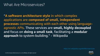 © 2018, Amazon Web Services, Inc. or its Affiliates. All rights reserved.
© 2018, Amazon Web Services, Inc. or Its Affiliates. All rights reserved.
What Are Microservices?
“A software architecture style in which complex
applications are composed of small, independent
processes communicating with each other using language-
agnostic APIs. These services are small, highly decoupled
and focus on doing a small task, facilitating a modular
approach to system-building.” - Wikipedia
https://en.wikipedia.org/wiki/Microservices
 