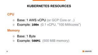 12
KUBERNETES RESOURCES
CPU
○ Base: 1 AWS vCPU (or GCP Core or ..)
○ Example: 100m (0.1 vCPU, "100 Millicores")
Memory
○ Base: 1 Byte
○ Example: 500Mi (500 MiB memory)
 