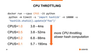 20
CPU THROTTLING
docker run --cpus CPUS -it python
python -m timeit -s 'import hashlib' -n 10000 -v
'hashlib.sha512().update(b"foo")'
CPUS=1.0 3.8 - 4ms
CPUS=0.5 3.8 - 52ms
CPUS=0.2 6.8 - 88ms
CPUS=0.1 5.7 - 190ms
more CPU throttling,
slower hash computation
 