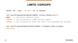 25
LIMITS: CGROUPS
docker run --cpus 1 -m 200m --rm -it busybox
cat /sys/fs/cgroup/cpu/docker/8ab25..1c/cpu.{shares,cfs_*}
1024 // cpu.shares (default value)
100000 // cpu.cfs_period_us (100ms period length)
100000 // cpu.cfs_quota_us (total CPU time in µs consumable per period)
cat /sys/fs/cgroup/memory/docker/8ab25..1c/memory.limit_in_bytes
209715200
 
