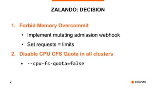 41
ZALANDO: DECISION
1. Forbid Memory Overcommit
• Implement mutating admission webhook
• Set requests = limits
2. Disable CPU CFS Quota in all clusters
• --cpu-fs-quota=false
 