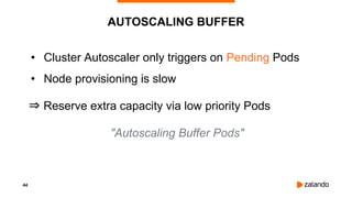 44
AUTOSCALING BUFFER
• Cluster Autoscaler only triggers on Pending Pods
• Node provisioning is slow
⇒ Reserve extra capacity via low priority Pods
"Autoscaling Buffer Pods"
 