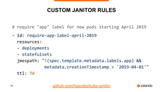 71
CUSTOM JANITOR RULES
# require "app" label for new pods starting April 2019
- id: require-app-label-april-2019
resources:
- deployments
- statefulsets
jmespath: "!(spec.template.metadata.labels.app) &&
metadata.creationTimestamp > '2019-04-01'"
ttl: 7d
github.com/hjacobs/kube-janitor
 