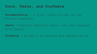 Docs, Tests, and DocTests
Documentation - a first class citizen in the
Elixir ecosystem
Tests - Testing libraries built into the language
with ExUnit
DocTests - A hybrid of testing and documentation
 