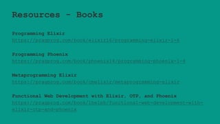 Resources - Books
Programming Elixir
https://pragprog.com/book/elixir16/programming-elixir-1-6
Programming Phoenix
https://pragprog.com/book/phoenix14/programming-phoenix-1-4
Metaprogramming Elixir
https://pragprog.com/book/cmelixir/metaprogramming-elixir
Functional Web Development with Elixir, OTP, and Phoenix
https://pragprog.com/book/lhelph/functional-web-development-with-
elixir-otp-and-phoenix
 