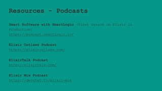 Resources - Podcasts
Smart Software with SmartLogic (First Season on Elixir in
Production)
https://podcast.smartlogic.io/
Elixir Outlaws Podcast
https://elixiroutlaws.com/
ElixirTalk Podcast
http://elixirtalk.com/
Elixir Mix Podcast
https://devchat.tv/elixir-mix
 