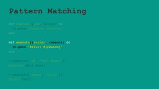 Pattern Matching
def execute({:ok, value}) do
IO.puts "Execute: #{value}"
end
def execute({:error, reason}) do
IO.puts "Error: #{reason}"
end
> execute({:ok, "Well Done!"})
Execute: Well Done!
> execute({:error, "Fail!"})
Error: Fail!
 