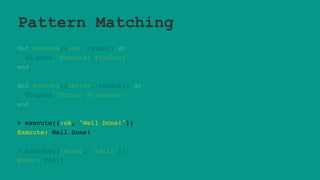 Pattern Matching
def execute({:ok, value}) do
IO.puts "Execute: #{value}"
end
def execute({:error, reason}) do
IO.puts "Error: #{reason}"
end
> execute({:ok, "Well Done!"})
Execute: Well Done!
> execute({:error, "Fail!"})
Error: Fail!
 