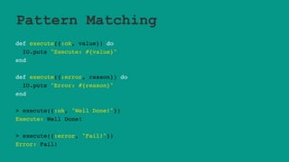 Pattern Matching
def execute({:ok, value}) do
IO.puts "Execute: #{value}"
end
def execute({:error, reason}) do
IO.puts "Error: #{reason}"
end
> execute({:ok, "Well Done!"})
Execute: Well Done!
> execute({:error, "Fail!"})
Error: Fail!
 