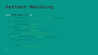 Pattern Matching
case HTTP.get(url) do
{:ok, %HTTP.Resp{status: 200, body: body}} ->
IO.puts body
{:ok, %HTTP.Resp{status: 404}} ->
IO.puts "Not found!"
{:ok, %HTTP.Resp{status: status}} ->
IO.puts "HTTP Status: #{status}"
{:error, %HTTP.Error{reason: reason}} ->
IO.inspect reason
_ ->
IO.puts "Some other error"
end
 