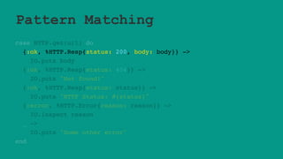Pattern Matching
case HTTP.get(url) do
{:ok, %HTTP.Resp{status: 200, body: body}} ->
IO.puts body
{:ok, %HTTP.Resp{status: 404}} ->
IO.puts "Not found!"
{:ok, %HTTP.Resp{status: status}} ->
IO.puts "HTTP Status: #{status}"
{:error, %HTTP.Error{reason: reason}} ->
IO.inspect reason
_ ->
IO.puts "Some other error"
end
 