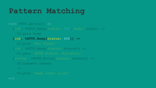 Pattern Matching
case HTTP.get(url) do
{:ok, %HTTP.Resp{status: 200, body: body}} ->
IO.puts body
{:ok, %HTTP.Resp{status: 404}} ->
IO.puts "Not found!"
{:ok, %HTTP.Resp{status: status}} ->
IO.puts "HTTP Status: #{status}"
{:error, %HTTP.Error{reason: reason}} ->
IO.inspect reason
_ ->
IO.puts "Some other error"
end
 