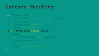 Pattern Matching
case HTTP.get(url) do
{:ok, %HTTP.Resp{status: 200, body: body}} ->
IO.puts body
{:ok, %HTTP.Resp{status: 404}} ->
IO.puts "Not found!"
{:ok, %HTTP.Resp{status: status}} ->
IO.puts "HTTP Status: #{status}"
{:error, %HTTP.Error{reason: reason}} ->
IO.inspect reason
_ ->
IO.puts "Some other error"
end
 
