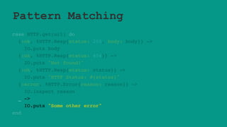 Pattern Matching
case HTTP.get(url) do
{:ok, %HTTP.Resp{status: 200, body: body}} ->
IO.puts body
{:ok, %HTTP.Resp{status: 404}} ->
IO.puts "Not found!"
{:ok, %HTTP.Resp{status: status}} ->
IO.puts "HTTP Status: #{status}"
{:error, %HTTP.Error{reason: reason}} ->
IO.inspect reason
_ ->
IO.puts "Some other error"
end
 