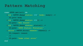 Pattern Matching
case HTTP.get(url) do
{:ok, %HTTP.Resp{status: 200, body: body}} ->
IO.puts body
{:ok, %HTTP.Resp{status: 404}} ->
IO.puts "Not found!"
{:ok, %HTTP.Resp{status: status}} ->
IO.puts "HTTP Status: #{status}"
{:error, %HTTP.Error{reason: reason}} ->
IO.inspect reason
_ ->
IO.puts "Some other error"
end
 