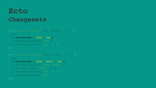Ecto
Changesets
def edit_self_changeset(user, params  %{}) do
user
|> cast(params, [:name, :age])
|> validate_required([:name])
|> validate_inclusion(:age, 18..100)
end
def admin_edit_changeset(user, params  %{}) do
user
|> cast(params, [:name, :email, :age])
|> validate_required([:name, :email])
|> validate_format(:email, ~r/@/)
|> validate_inclusion(:age, 18..100)
|> unique_constraint(:email)
end
 